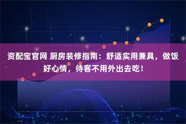 资配宝官网 厨房装修指南：舒适实用兼具，做饭好心情，待客不用外出去吃！