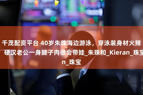 千茂配资平台 40岁朱珠海边游泳，穿泳装身材火辣，硬汉老公一身腱子肉很会带娃_朱珠和_Kieran_珠宝