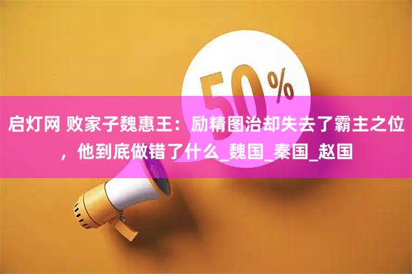 启灯网 败家子魏惠王：励精图治却失去了霸主之位，他到底做错了什么_魏国_秦国_赵国