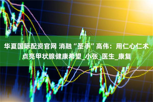 华夏国际配资官网 消融“圣手”高伟：用仁心仁术点亮甲状腺健康希望_小张_医生_康复