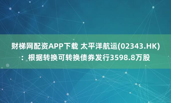 财梯网配资APP下载 太平洋航运(02343.HK)：根据转换可转换债券发行3598.8万股