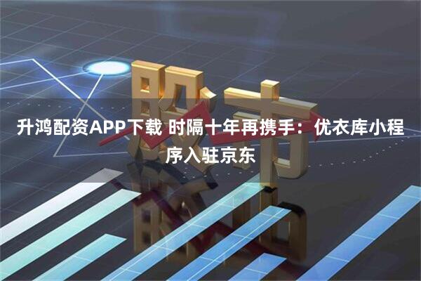 升鸿配资APP下载 时隔十年再携手：优衣库小程序入驻京东