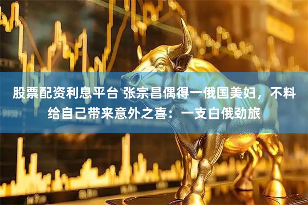 股票配资利息平台 张宗昌偶得一俄国美妇，不料给自己带来意外之喜：一支白俄劲旅