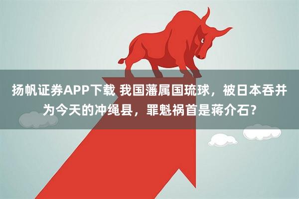 扬帆证券APP下载 我国藩属国琉球，被日本吞并为今天的冲绳县，罪魁祸首是蒋介石？