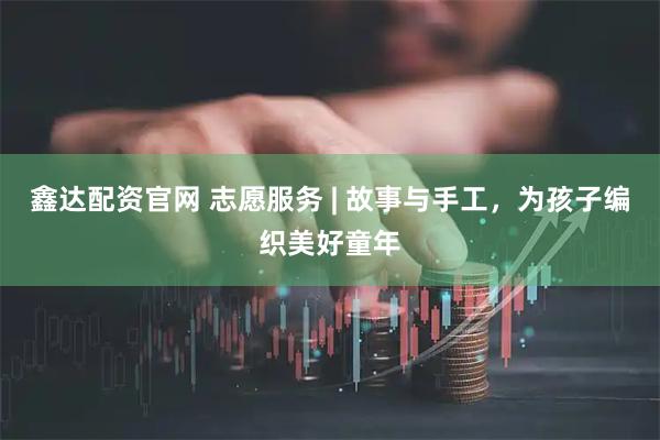 鑫达配资官网 志愿服务 | 故事与手工，为孩子编织美好童年