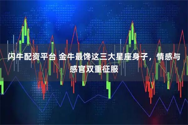 闪牛配资平台 金牛最馋这三大星座身子，情感与感官双重征服