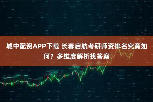 城中配资APP下载 长春启航考研师资排名究竟如何？多维度解析找答案