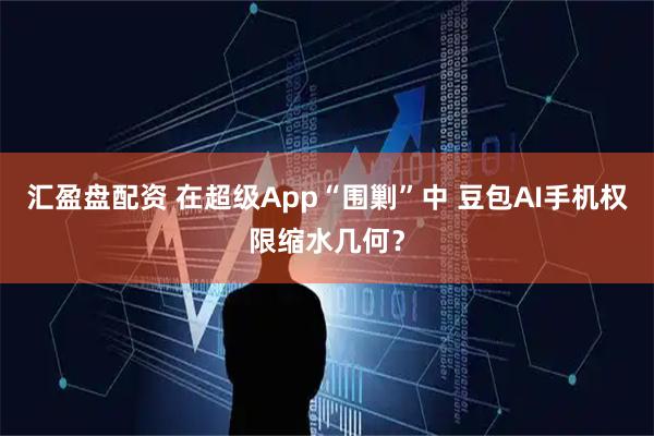 汇盈盘配资 在超级App“围剿”中 豆包AI手机权限缩水几何？
