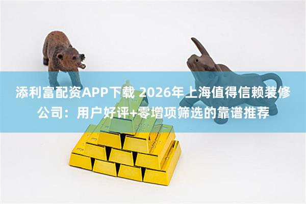 添利富配资APP下载 2026年上海值得信赖装修公司：用户好评+零增项筛选的靠谱推荐