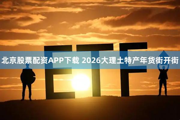 北京股票配资APP下载 2026大理土特产年货街开街