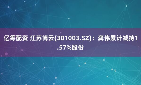 亿筹配资 江苏博云(301003.SZ)：龚伟累计减持1.57%股份