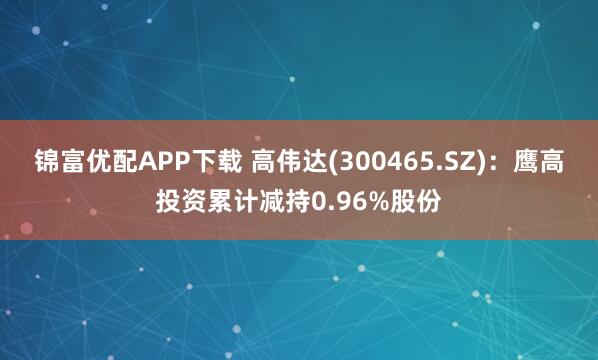 锦富优配APP下载 高伟达(300465.SZ)：鹰高投资累计减持0.96%股份