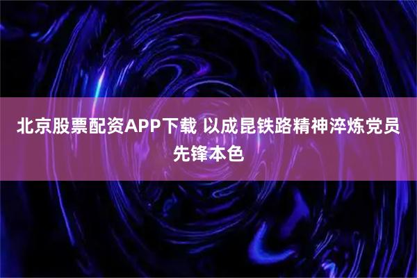 北京股票配资APP下载 以成昆铁路精神淬炼党员先锋本色