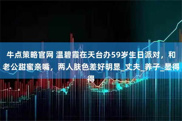 牛点策略官网 温碧霞在天台办59岁生日派对，和老公甜蜜亲嘴，两人肤色差好明显_丈夫_养子_显得