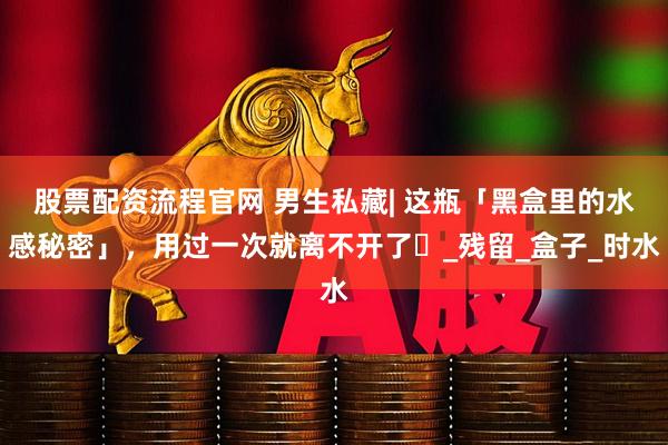 股票配资流程官网 男生私藏| 这瓶「黑盒里的水感秘密」，用过一次就离不开了⋯_残留_盒子_时水