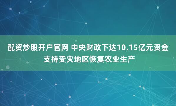 配资炒股开户官网 中央财政下达10.15亿元资金 支持受灾地区恢复农业生产