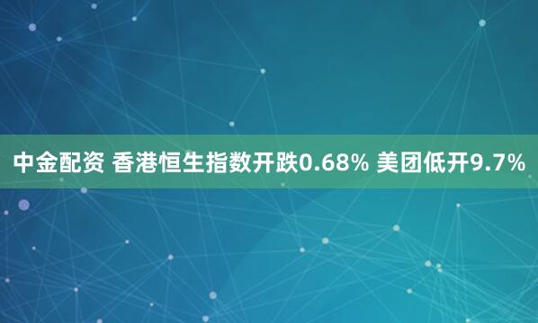中金配资 香港恒生指数开跌0.68% 美团低开9.7%
