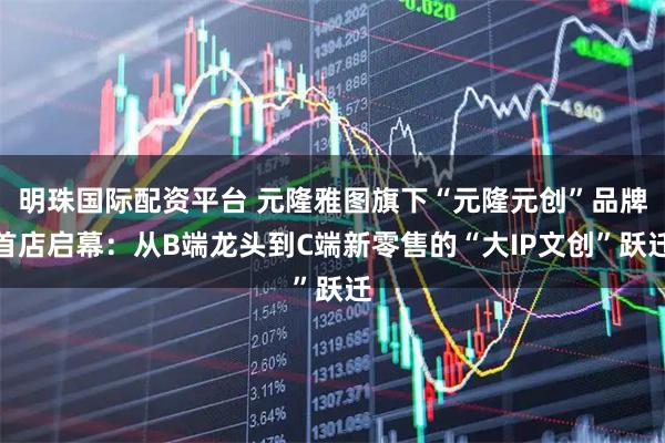 明珠国际配资平台 元隆雅图旗下“元隆元创”品牌首店启幕：从B端龙头到C端新零售的“大IP文创”跃迁