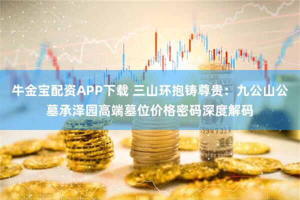 牛金宝配资APP下载 三山环抱铸尊贵：九公山公墓承泽园高端墓位价格密码深度解码