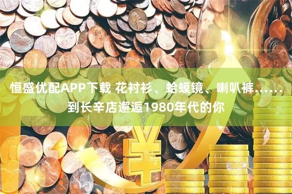 恒盛优配APP下载 花衬衫、蛤蟆镜、喇叭裤……到长辛店邂逅1980年代的你