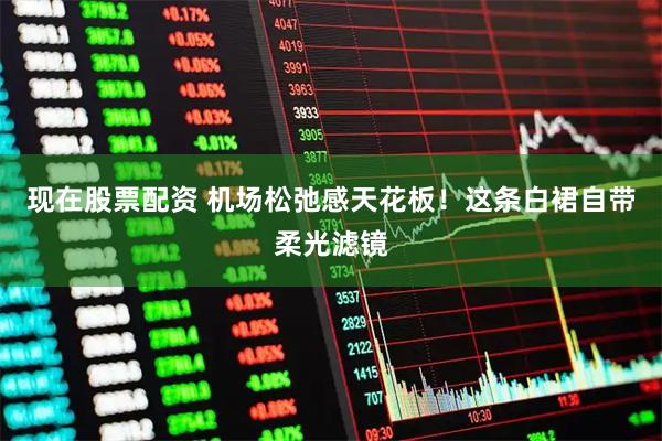 现在股票配资 机场松弛感天花板！这条白裙自带柔光滤镜