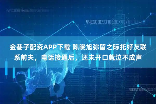 金巷子配资APP下载 陈晓旭弥留之际托好友联系前夫，电话接通后，还未开口就泣不成声